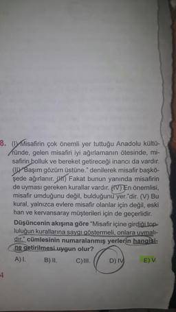 8. (DY Misafirin çok önemli yer tuttuğu Anadolu kültü-
ründe, gelen misafiri iyi ağırlamanın ötesinde, mi-
safirin bolluk ve bereket getireceği inancı da vardır.
(1) Başım gözüm üstüne." denilerek misafir başkö-
şede ağırlanır. (H) Fakat bunun yanında misafirin
de uyması gereken kurallar vardır. (IV) En önemlisi,
misafir umduğunu değil, bulduğunu yer."dir. (V) Bu
kural, yalnızca evlere misafir olanlar için değil, eski
han ve kervansaray müşterileri için de geçerlidir.
Düşüncenin akışına göre “Misafir içine girdiği top
luluğun kurallarına saygı göstermeli, onlara uymali-
dır.” cümlesinin numaralanmış yerlerin hangisi-
ne getirilmesi uygun olur?
A) I. B) II. C)III. D) IV E) V.
4