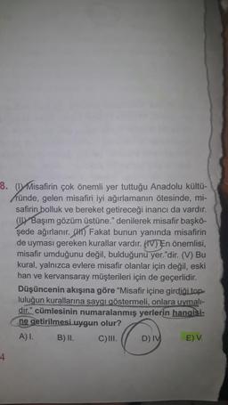 8. (DY Misafirin çok önemli yer tuttuğu Anadolu kültü-
ründe, gelen misafiri iyi ağırlamanın ötesinde, mi-
safirin bolluk ve bereket getireceği inancı da vardır.
(1) Başım gözüm üstüne." denilerek misafir başkö-
şede ağırlanır. (H) Fakat bunun yanında misafirin
de uyması gereken kurallar vardır. (IV) En önemlisi,
misafir umduğunu değil, bulduğunu yer."dir. (V) Bu
kural, yalnızca evlere misafir olanlar için değil, eski
han ve kervansaray müşterileri için de geçerlidir.
Düşüncenin akışına göre “Misafir içine girdiği top
luluğun kurallarına saygı göstermeli, onlara uymali-
dır.” cümlesinin numaralanmış yerlerin hangisi-
ne getirilmesi uygun olur?
A) I. B) II. C)III. D) IV E) V.
4
