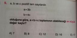 9. a, b ve c pozitif tam sayılardır
.
a=3b
b=40
olduğuna göre, a+b+c toplamının alabileceği en küçük
değer kaçtır?
A) 7
B) 8
C) 12
D) 16
E) 17