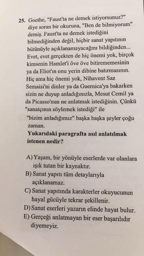 25. Goethe, "Faust'ta ne demek istiyorsunuz?"
diye soran bir okuruna, "Ben de bilmiyorum"
demiş. Faust'ta ne demek istediğini
bilmediğinden değil, hiçbir sanat yapıtının
bütünüyle açıklanamayacağını bildiğinden...
Evet, evet gerçekten de hiç önemi yok, bir