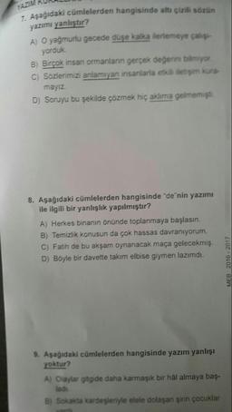 7. Aşağıdaki cümlelerden hangisinde altı çizili sözün
yazımı yanlıştır?
A) O yağmurlu gecede düşe kalka ilerlemeye çalış-
yorduk.
B) Birçok insan ormanların gerçek değerini bilmiyor
C) Sozlerimizi anlamıyan insanlarla etkili iletişim kura-
mayız
D) Soruyu bu şekilde çözmek hiç aklıma gelmemişti
.
8. Aşağıdaki cümlelerden hangisinde "de"nin yazımı
ile ilgili bir yanlışlık yapılmıştır?
A) Herkes binanın önünde toplanmaya başlasın.
B) Ternízlik konusun da çok hassas davranıyorum.
C) Fatih de bu akşam oynanacak maça gelecekmiş.
D) Böyle bir davette takım elbise giymen lazımdı.
MEB 2016 - 2017
9. Aşağıdaki cümlelerden hangisinde yazım yanlışı
yoktur?
A) Olaylar gitgide daha karmaşık bir hâl almaya baş-
ladi
B) Sokakta kardeşleriyle elele dolaşan şirin çocuklar
