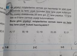 ca
zuk par
3.
alardan
Bir çiçekçi müşterilerine vermek için hazırladığı bir adet çiçek
buketinde üç farklı çiçek türünden birer tane çiçek kullanıyor.
Bu çiçekçi dükkânında 18 tane gül, 21 tane papatya, 13 tane
lale ve 9 tane zambak çiçeği bulunmaktadır.
Buna göre çiçekçi, müşterilerine vermek üzere en fazla
kaç tane çiçek buketi hazırlayabilir?
ediyor
E) 8
A) 17
B) 18
D) 20
E) 21
C) 19
2
G
P-
5/ 1-B
3
2-C
3-D
1