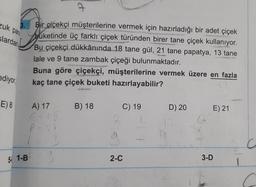 ca
zuk par
3.
alardan
Bir çiçekçi müşterilerine vermek için hazırladığı bir adet çiçek
buketinde üç farklı çiçek türünden birer tane çiçek kullanıyor.
Bu çiçekçi dükkânında 18 tane gül, 21 tane papatya, 13 tane
lale ve 9 tane zambak çiçeği bulunmaktadır.
Buna göre çiçekçi, müşterilerine vermek üzere en fazla
kaç tane çiçek buketi hazırlayabilir?
ediyor
E) 8
A) 17
B) 18
D) 20
E) 21
C) 19
2
G
P-
5/ 1-B
3
2-C
3-D
1
