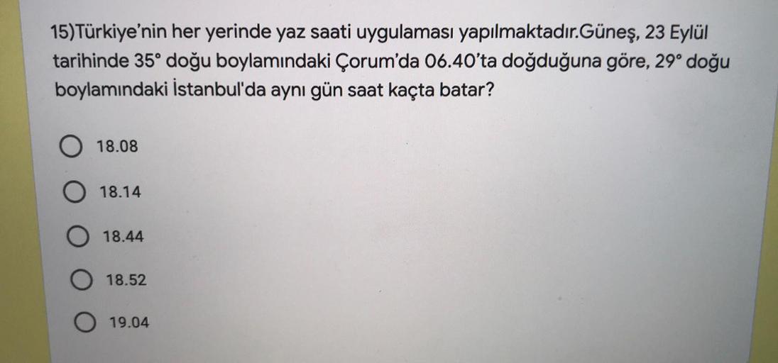 15) Türkiye'nin her yerinde yaz saati uygulaması yapılmaktadır.Güneş, 23 Eylül
tarihinde 35° doğu boylamındaki Çorum'da 06.40'ta doğduğuna göre, 29° doğu
boylamındaki İstanbul'da aynı gün saat kaçta batar?
O 18.08
18.14
18.44
18.52
O 19.04
