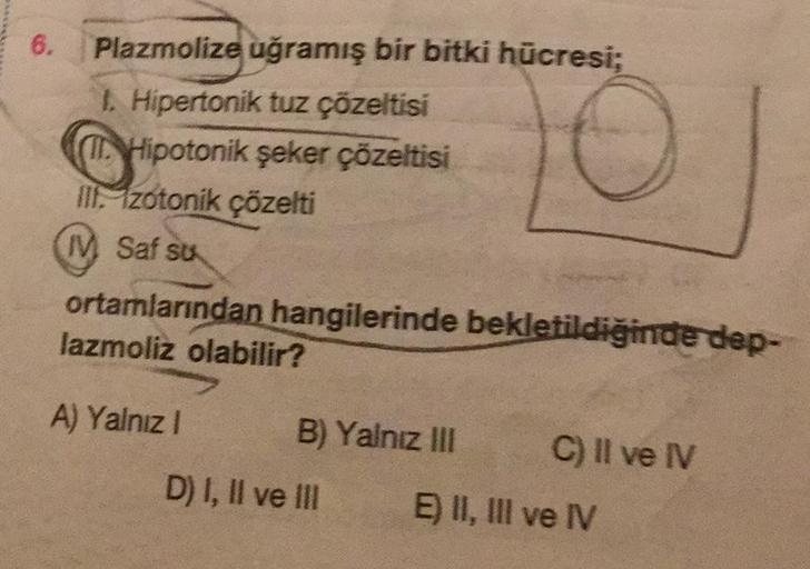 6.
Plazmolize uğramış bir bitki hücresi;
1. Hipertonik tuz çözeltisi
I. Hipotonik şeker çözeltisi
III. Izotonik çözelti
IV. Saf sts
0
ortamlarından hangilerinde bekletildiğinde dep-
lazmoliz olabilir?
A) Yalnız 1
B) Yalnız III
C) Il ve IV
D) I, II ve III
E