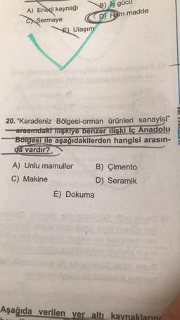 A) Enerji kaynağı
C Sermaye
E) Ulaşım
B) İş gücü
(D) Ham madde
.
20. "Karadeniz Bölgesi-orman ürünleri sanayisi”
- arasmdakt Mşkiye benzer ilişki İç Anadolu
Borgesi ile aşağıdakilerden hangisi arasın-
da vardır?
A) Unlu mamuller B) Çimento
C) Makine
D) Seramik
E) Dokuma
Aşağıda verilen yer altı kaynakların