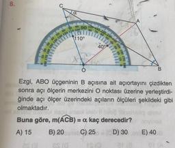 80 70 60 50 40 30 20
150 140 130 12
8.
a
100 110 120 130-10 150
90
60 70 80
0-100
1110°
40 50
30
40°
180 170
B
Ezgi, ABO üçgeninin B açısına ait açıortayını çizdikten
sonra açı ölçerin merkezini O noktası üzerine yerleştirdi-
ğinde açı ölçer üzerindeki açıların ölçüleri şekildeki gibi
olmaktadır.
Buna göre, m(ACB) = a kaç derecedir?
B) 20 C) 25 D) 30 E) 40
A) 15