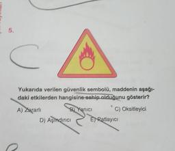 5.
c
Yukarıda verilen güvenlik sembolü, maddenin aşağı-
daki etkilerden hangisine sahip olduğunu gösterir?
A) Zararli
B) Yanici C) Oksitleyici
D) Aşindirici E Ratlayıcı
o