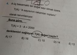 A üç basamaklı bir doğal sayı olmak üzere,
T(A): "A sayısının rakamları toplamı"
olarak tanımlanıyor.
Buna göre,
T(A) + 3. A = 2000
denklemini sağlayan T(A) değeri kaçtır?
A) 17
B) 16
C) 15
D) 14
E) 13