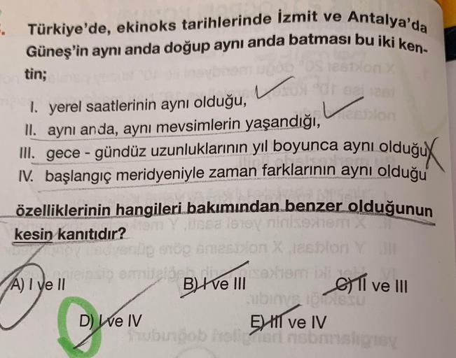 Türkiye'de, ekinoks tarihlerinde İzmit ve Antalya'da
Güneş'in aynı anda doğup aynı anda batması bu iki ken-
. ,
tin;
Vid
I. yerel saatlerinin aynı olduğu,
II. aynı anda, aynı mevsimlerin yaşandığı,
Von
m, gece - gündüz uzunluklarının yıl boyunca aynı olduğ