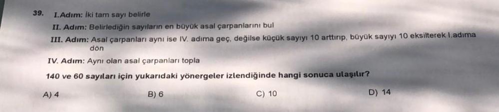 39.
I.Adim: Iki tam sayı belirle
II. Adım: Belirlediğin sayıların en büyük asal çarpanlarını bul
III. Adım: Asal çarpanları aynı ise IV. adıma geç, değilse küçük sayıyı 10 arttırıp, büyük sayıyı 10 eksilterek I.adıma
dön
IV. Adım: Aynı olan asal çarpanları