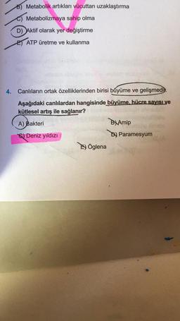 B) Metabolik artıkları vücuttan uzaklaştırma
Metabolizmaya sahip olma
D) Aktif olarak yer değiştirme
E) ATP üretme ve kullanma
4.
Canlıların ortak özelliklerinden birisi büyüme ve gelişmedi.
Aşağıdaki canlılardan hangisinde büyüme, hücre sayisive
kütlesel artış ile sağlanır?
A) Bakteri
By Amip
) Deniz yıldızı
Dy Paramesyum
Öglena