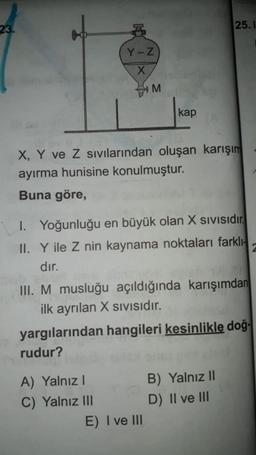 23.
25.1
Y-Z
X
M
kap
X, Y ve Z sıvılarından oluşan karışım
ayırma hunisine konulmuştur.
Buna göre,
1. Yoğunluğu en büyük olan X Sivisidir.
II. Y ile Z nin kaynama noktaları farklı-
dır.
III. M musluğu açıldığında karışımdan
ilk ayrılan X sivisidir.
yargılarından hangileri kesinlikle doğ.
rudur?
A) Yalnız!
C) Yalnız III
E) I ve III
B) Yalnız 11
D) II ve III
