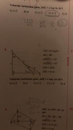 Yukarıda verilenlere göre, |AB| = x kaç br dir?
A) 313
B) 6
C) 413
D) 53
E) 9
21+9
25
IS 653
283
is
A
11
45°
D
ABC dik üçgen
AB I BE
m(BAC) = 45°
m(CDE) = 15°
JADI = |CDI
IDEI = 8 cm
karekök
X
co
B.
E
Yukarıda verilenlere göre, ABI = x kaç cm dir?
A) 412 B) 6 C) 413 D) 52 E) 8
16X = x² +
15x²²
12.
16/2
ABC ve BDC dik üç-
risyta gen
AH 1 BC, DE I BC
m(BCD) = 75°
|AHI = 62 cm
IBH = 6 cm
6
E
B
75
X
