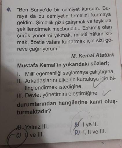 4.
"Ben Suriye'de bir cemiyet kurdum. Bu-
raya da bu cemiyetin temelini kurmaya
geldim. Şimdilik gizli çalışmak ve teşkilatı
şekillendirmek mecburidir... Eskimiş olan
çürük yönetimi yıkmak, milleti hâkim kıl-
mak, özetle vatanı kurtarmak için sizi gö-
reve