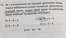 2n = 8 kromozomlu bir hücrenin geçirmekte olduğu mayoz bölünmenin profaz levresinde gözlemlenen kromatit sayısı, oluşan tetrat sayısı ve sentromer sayısı sırasıyla hangisinde verilmiştir?
A) 4 - 8 - 4
B) 16 - 4 - 8
C) 8 - 8 - 8
D) 4 - 4 - 4
E) 8 - 16 - 16