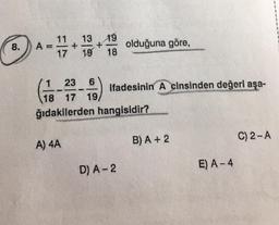 8.
A
13 19
+
19 18
olduğuna göre,
17
1 23 6
ifadesinin Acinsinden değeri aşa-
18 17 19
ğıdakilerden hangisidir?
Gen.
B) A + 2
C)2-A
A) 4A
D) A-2
E) A-4
