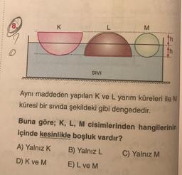 8
K
L
M
th
th
SIVI
Aynı maddeden yapılan K ve L yarım küreleri ile M
küresi bir sıvıda şekildeki gibi dengededir.
Buna göre; K, L, M cisimlerinden hangilerinin
içinde kesinlikle boşluk vardır?
A) Yalnız K.
B) Yalnız L
C) Yalnız M
D) K ve M E) L ve M