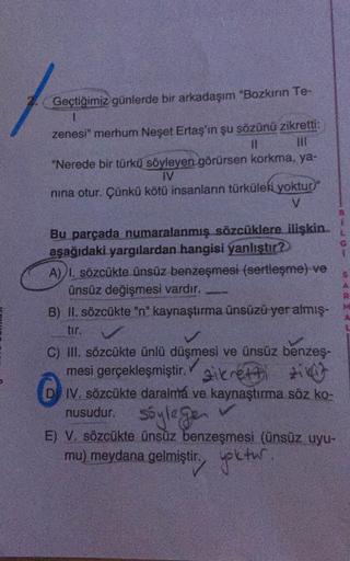 Geçtiğimiz günlerde bir arkadaşım Bozkırın Te-
1
zenesi" merhum Neşet Ertaş'in şu sözünü zikretti:
"Nerede bir türkü söyleyen görürsen korkma, ya-
IV
nina otur. Çünkü kötü insanlann türküleri yoktup"
V
Bu parçada numaralanmış sözcüklere ilişkin.
aşağıdaki