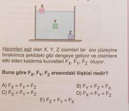 X
Y
N
Hacimleri eşit olan X, Y, Z cisimleri bir sivi yüzeyine
bırakılınca şekildeki gibi dengeye geliyor ve cisimlere
etki eden kaldırma kuvvetleri Fx, Fy, Fz oluyor.
Buna göre Fx, Fy, Fz arasındaki ilişkisi nedir?
A) Fx = Fy = Fz
C) Fx < Fy = Fz
B) Fy = Fz < FX
D) Fx < Fy <Fz
E) Fz< Fy <Fx