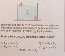 X
Y
N
Hacimleri eşit olan X, Y, Z cisimleri bir sivi yüzeyine
bırakılınca şekildeki gibi dengeye geliyor ve cisimlere
etki eden kaldırma kuvvetleri Fx, Fy, Fz oluyor.
Buna göre Fx, Fy, Fz arasındaki ilişkisi nedir?
A) Fx = Fy = Fz
C) Fx < Fy = Fz
B) Fy = Fz < FX
D) Fx < Fy <Fz
E) Fz< Fy <Fx
