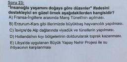 Soru 23:
"Insanoğlu yaşamını doğaya göre düzenler" ifadesini
destekleyici en güzel örnek aşağıdakilerden hangisidir?
A) Fransa-Ingiltere arasında Manş Tüneli'nin açılması.
B) Erzurum-Kars gibi illerimizde büyükbaş hayvancılık yapılması.
C) İsviçre'de Alp dağlarında viyadük ve tünellerin yapılması.
D) Hollanda'nın kıyı bölgelerinin doldurularak toprak kazanmasi.
E) Libya'da uygulanan Büyük Yapay Nehir Projesi ile su
ihtiyacının karşılanması
