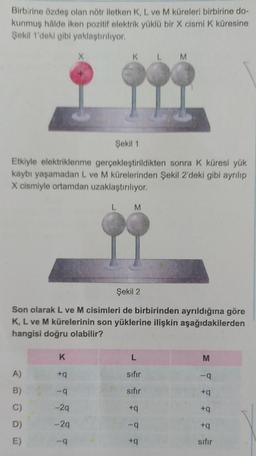 Birbirine özdeş olan nötr iletken K, L ve M küreleri birbirine do-
kunmuş halde iken pozitif elektrik yüklu bir X cismik küresine
Şekil 1'deki gibi yaklaştırılıyor.
X
K L
M
Şekil 1
Etkiyle elektriklenme gerçekleştirildikten sonra k küresi yük
kaybı yaşamadan L ve M kürelerinden Şekil 2'deki gibi ayrılıp
X cismiyle ortamdan uzaklaştırılıyor.
L
M
Şekil 2
Son olarak L ve M cisimleri de birbirinden ayrıldığına göre
K, L ve M kürelerinin son yüklerine ilişkin aşağıdakilerden
hangisi doğru olabilir?
K
L
M
A)
+9
sifir
--
B)
-9
sifir
+
C)
-29
+9
+9
- 29
-9
+9
D)
E)
-9
+
sifir
