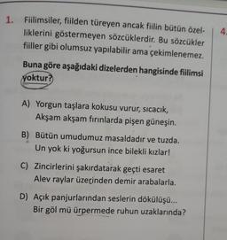 1. Fiilimsiler, fiilden türeyen ancak fiilin bütün özel-
liklerini göstermeyen sözcüklerdir. Bu sözcükler
fiiller gibi olumsuz yapılabilir ama çekimlenemez.
4
Buna göre aşağıdaki dizelerden hangisinde fiilimsi
yoktur?
A) Yorgun taşlara kokusu vurur, sıcacık,
Akşam akşam fırınlarda pişen güneşin.
B) Bütün umudumuz masaldadır ve tuzda.
Un yok ki yoğursun ince bilekli kızlar!
C) Zincirlerini şakırdatarak geçti esaret
Alev raylar üzerinden demir arabalarla.
D) Açık panjurlarından seslerin dökülüşü...
Bir göl mü ürpermede ruhun uzaklarında?
