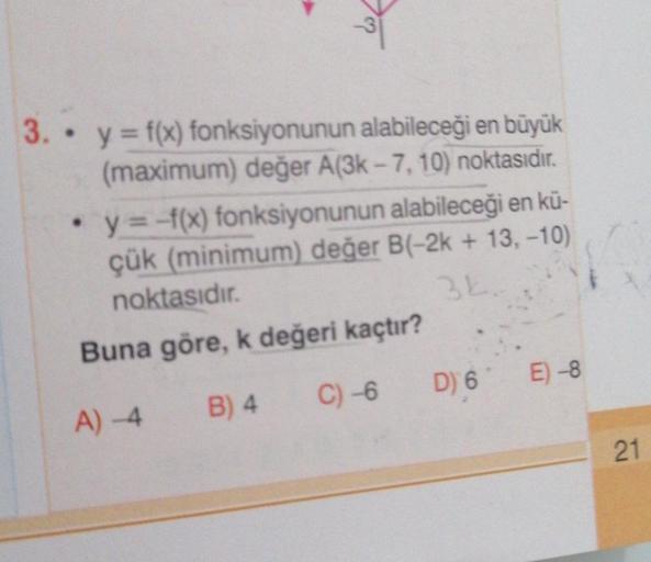 3.
y = f(x) fonksiyonunun alabileceği en büyük
(maximum) değer A(3k - 7, 10) noktasıdır.
· y = -f(x) fonksiyonunun alabileceği en kü-
çük (minimum) değer B(-2k + 13,-10)
noktasıdır.
Buna göre, k değeri kaçtır?
C) -6
D) 6' E) -8
B) 4
A) -4
21