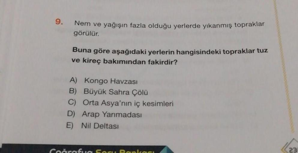 9.
Nem ve yağışın fazla olduğu yerlerde yıkanmış topraklar
görülür.
Buna göre aşağıdaki yerlerin hangisindeki topraklar tuz
ve kireç bakımından fakirdir?
A) Kongo Havzası
B) Büyük Sahra Çölü
C) Orta Asya'nın iç kesimleri
D) Arap Yanmadası
Nil Deltası
Cooro