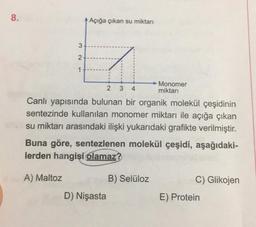 8.
Açığa çıkan su miktarı
3
2
1
2
3
4
Monomer
miktari
Canlı yapısında bulunan bir organik molekül çeşidinin
sentezinde kullanılan monomer miktarı ile açığa çıkan
su miktarı arasındaki ilişki yukarıdaki grafikte verilmiştir.
Buna göre, sentezlenen molekül çeşidi, aşağıdaki-
lerden hangisi olamaz?
A) Maltoz
B) Selüloz
C) Glikojen
D) Nişasta
E) Protein