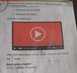 18. Aşağıda bir video oynatıcı verilmiştir. Videonun altındaki
a/b gösteriminde,
a: Videonun izlenme süresi
b: Videonun tüm süresi
şeklinde tanımlanmıştır.
- 1:157x150
Videonun izlenmeyen kısmın süresi, videonun tüm süresi-
3
nin 'ü dür.
4
Buna göre, x kaçtır?
(1:15, 1 dakika 15 saniye
