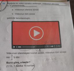 18. Aşağıda bir video oynatıcı verilmiştir. Videonun altındaki
a/b gösteriminde,
a: Videonun izlenme süresi
b: Videonun tüm süresi
şeklinde tanımlanmıştır.
- 1:157x150
Videonun izlenmeyen kısmın süresi, videonun tüm süresi-
3
nin 'ü dür.
4
Buna göre, x kaçtır?
(1:15, 1 dakika 15 saniye
