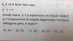 a, b ve k birer tam sayı,
a. b = k
olmak üzere, a + b toplamının en büyük değeri
a + b toplaminin en küçük değerinden 114 fazla
olduğuna göre, k kaçtır?
A) 40
B) 45
C) 56 D) 57 E) 72