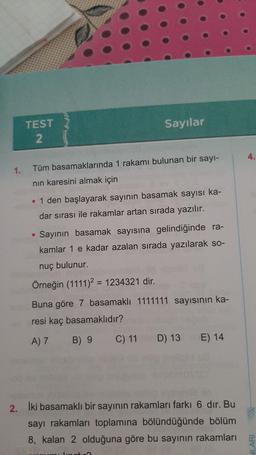 Sayılar
TEST
2
4.
1.
Tüm basamaklarında 1 rakamı bulunan bir sayı-
nin karesini almak için
• 1 den başlayarak sayının basamak sayısı ka-
dar sırası ile rakamlar artan sırada yazılır.
Sayının basamak sayısına gelindiğinde ra-
kamlar 1 e kadar azalan sırada yazılarak so-
nuç bulunur.
Örneğin (1111)2 = 1234321 dir.
Buna göre 7 basamaklı 1111111 sayısının ka-
resi kaç basamaklıdır?
A)7
B) 9 C) 11 D) 13 E) 14
2. İki basamaklı bir sayının rakamları farkı 6 dır. Bu
sayı rakamları toplamına bölündüğünde bölüm
8, kalan 2 olduğuna göre bu sayının rakamları