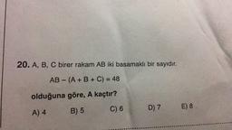 20. A, B, C birer rakam AB iki basamaklı bir sayıdır.
AB - (A + B + C) = 48
olduğuna göre, A kaçtır?
C) 6
B) 5
A) 4
D) 7 E) 8