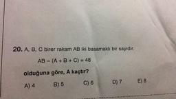 20. A, B, C birer rakam AB iki basamaklı bir sayıdır.
AB - (A + B + C) = 48
olduğuna göre, A kaçtır?
C) 6
B) 5
A) 4
D) 7 E) 8
