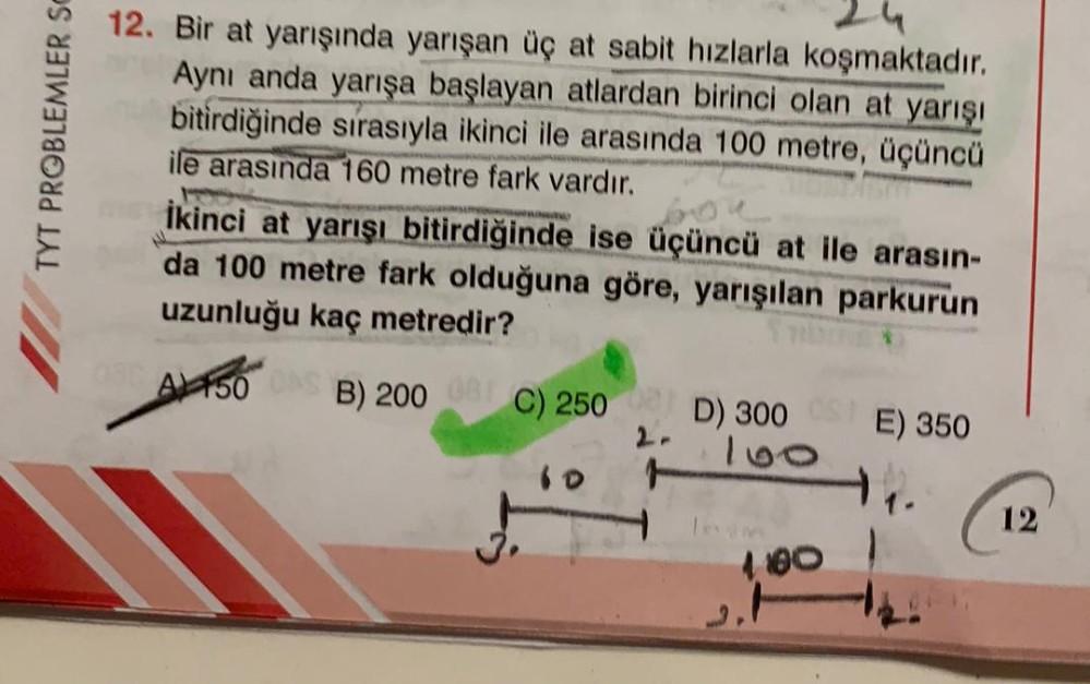TYT PROBLEMLER SO
12. Bir at yarışında yarışan üç at sabit hızlarla koşmaktadır.
Aynı anda yarışa başlayan atlardan birinci olan at yarışı
bitirdiğinde sırasıyla ikinci ile arasında 100 metre, üçüncü
ile arasında 160 metre fark vardır.
İkinci at yarışı bit