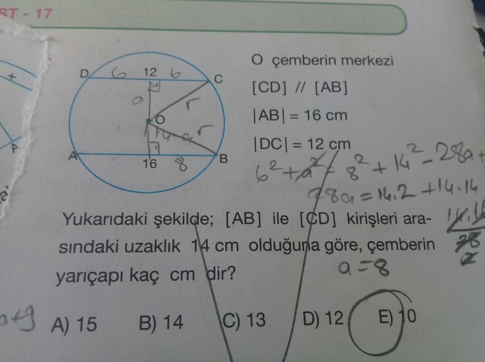 ST-17
D
6 12
12 6
C
a
O çemberin merkezi
[CD] // [AB]
|AB| = 16 cm
DC= 12 cm
O
A
A
B
t
16 8
6²+8² +142-28
180= 14,2 +14.14
till
Yukarıdaki şekilde; [AB] ile [CD] kirişleri ara-
sındaki uzaklık 14 cm olduğuna göre, çemberin 78
yarıçapı kaç cm dir?
a=8
at A) 15
B) 14
C) 13
D) 12
E) 10
