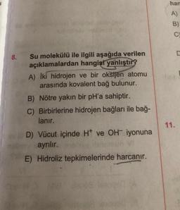 han
A)
B)
C
D
8.
Su molekülü ile ilgili aşağıda verilen
açıklamalardan hangisi yanlıştır?
A) İki hidrojen ve bir oksijen atomu
arasında kovalent bağ bulunur.
B) Nötre yakın bir pH'a sahiptir.
C) Birbirlerine hidrojen bağları ile bağ-
lanır.
11.
D) Vücut içinde Ht ve OH- iyonuna
ayrılır.
E) Hidroliz tepkimelerinde harcanır.