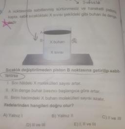 A noktasında sabitlenmiş sürtünmesiz ve hareketli pistonlu
kapta, sabit sicaklıktaki X SIVISi şekildeki gibi buharı ile denge
Safsalik
5.
dedir.
te
A
B-
X buhari
X SIVISI
Sıcaklık değiştirilmeden piston B noktasına getirilip sabit-
Tenirse
1. Sivi hâldeki X molekülleri sayısı artar.
II. X'in denge buhar basıncı başlangıca göre artar.
III. Birim hacimdeki X buharı molekülleri sayısı azalır.
ifadelerinden hangileri doğru olur?
A) Yalnız
B) Yalnız il
C) I ve III
D) Il ve III
E) I, II ve III