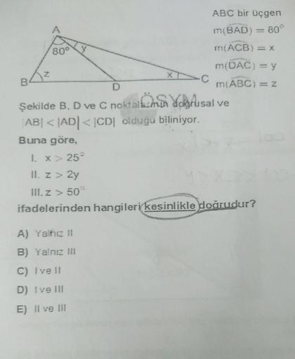 A
y
Z
ABC bir üçgen
m(BAD) = 80°
80°
m(ACB) = X
m(DAC) = y
B
m(ABC) = 2
Şekilde B. D ve C noktalbanon defusal ve
ABI < |AD|< 1CD oldugu biliniyor.
Buna göre,
•C
1. X 25
II. Z > 2y
III. Z > 50
ifadelerinden hangileri kesinlikle doğrudur?
A) Yahc 11
B) Yalne