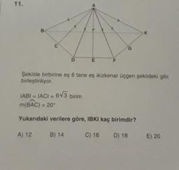 11.
B
K
G
D
E
F
Şekilde birbirine eş 6 tane eş ikizkenar üçgen şekildeki gibi
birleştiriliyor.
IABI = IACI = 613 birim
m(BAC) = 20°
Yukarıdaki verilere göre, IBKI kaç birimdir?
A) 12
B) 14
C) 16
D) 18
E) 20