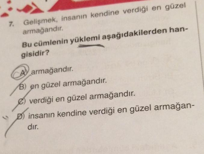 7. Gelişmek, insanın kendine verdiği en güzel
armağandır.
Bu cümlenin yüklemi aşağıdakilerden han-
gisidir?
A) armağandır.
B) en güzel armağandır.
€) verdiği en güzel armağandır.
Dinsanın kendine verdiği en güzel armağan-
dır.