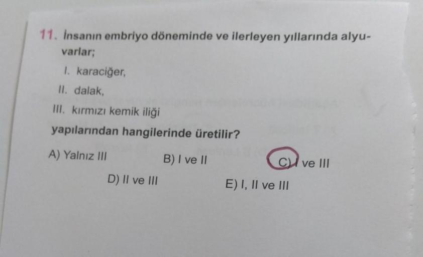 11. Insanın embriyo döneminde ve ilerleyen yıllarında alyu-
varlar;
I. karaciğer,
II. dalak,
III. kırmızı kemik iliği
yapılarından hangilerinde üretilir?
A) Yalnız III
B) I ve II
CI ve III
D) II ve III
E) I, II ve III
