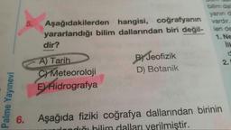 5.
Aşağıdakilerden hangisi, coğrafyanın
yararlandığı bilim dallarından biri değil-
dir?
bilim da
yanınd
vardır.
leri de
1. Ne
ILL
d
B) Jeofizik
D) Botanik
A) Tarih
C) Meteoroloji
E) Hidrografya
2.
Palme Yayınevi
6.
Aşağıda fiziki coğrafya dallarından birinin
diği bilim dalları verilmiştir.
