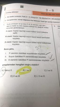 1. Bu testte sırasıyla, Fizik (1 - 7), Kimya (8 - 14), Biyoloji (15 - 20) alanlar
2. Cevaplannizi, cevap kâğıdının Fen Bilimleri Testi için ayrılan kısmina i
Suda erimeyen ve içi dolu P, R, S cisimleri, ayri ayri
2 - B
TYT/Fen Bilimleri
FEN BİLİMLERİ TEST
3.
Alpe
SIC
ağzına kadar su dolu kaplara atıldığında aşağıda verilen
durumlar gözlemleniyor.
p cismi: Kaptan taşırdığı suyun kütlesi kendi kütlesine
eşittir.
R cismi: Kaptan taşırdığı suyun hacmi kendi hacminden
küçüktür.
s cismi: Kaptan taşırdığı suyun kütlesi kendi kütlesinden
küçüktür.
s?
Buna göre,
1.
P cisminin özkütlesi suyunkinden küçüktür.
II. Suyun Özkütlesi R cismininkinden büyüktür.
III. S cisminin Özkütlesi P cismininkinden küçüktür.
yargılarından hangileri doğru olabilir?
A) Yalnız II
B) I ve II
C) I ve 111
D) II ve III
E) I, II ve III