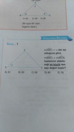 Dik ucgen
B
©
-90
B<90 <90
(Bir açısı 90° olan
üçgene denir.)
UYGULAMA BÖLÜMÜ
Soru: 1
m(ABC) = a dar açı
olduğuna göre,
m(BAC) + m(BCA)
toplamının alabile
ceği en küçük tam
C sayı değeri kaçtır?
D) 80
E) 79
A) 91
B) 90
C) 89
