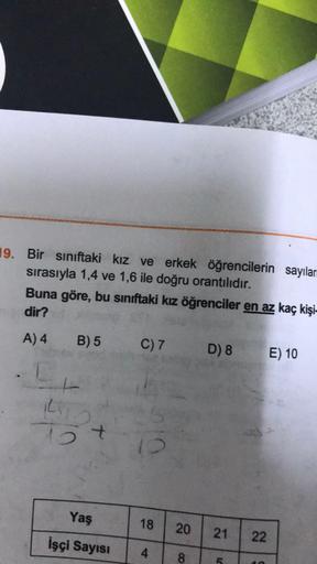 19. Bir sınıftaki kız ve erkek öğrencilerin sayılar
sırasıyla 1,4 ve 1,6 ile doğru orantılıdır.
Buna göre, bu sınıftaki kız öğrenciler en az kaç kişi-
dir?
A) 4
B) 5
C) 7
D) 8
E) 10
ki
15 t
Yaş
18
20
21
22
İşçi Sayısı
4
8
C