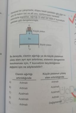 Deneysel bir çalışmada, düşey kesiti şekildeki gibi olan su
dolu bir kabın üst ve alt ucu, sürtünmesiz hareketli
pistonlarla kapatılıp, ağırlığı G olan bir cisim F kuvvetiyle
şekildeki gibi dengelenmiştir.
uk
7. It
♡
E
G
Küçük piston
Su
Büyük piston
1
uk
Bu deneyde, cismin ağırlığı ya da küçük pistonun
yüzey alanı ayrı ayrı artırılırsa, sistemin dengesinin
bozulmaması için, F kuvvetinin büyüklüğünün
değişimi için ne söylenebilir?
Cismin ağırlığı
artırıldığında
Küçük pistonun yüzey
alanı artırıldığında
A)
Artmalı
Artmalı
B)
Artmalı
Azalmalı
8.
C)
Azalmalı
Och
Azalmalı
D)
Artmalı
Azalmali
E)
Artmalı
Değişmemeli
